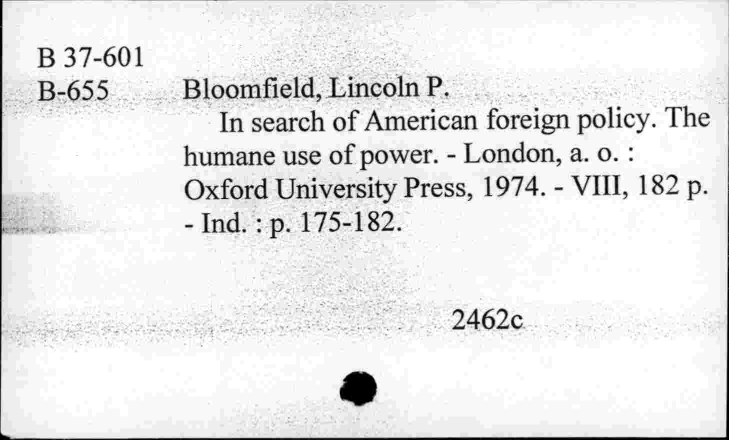 ﻿B 37-601
B-655 Bloomfield, Lincoln P.
In search of American foreign policy. The humane use of power. - London, a. o. : Oxford University Press, 1974. - VIII, 182 p. -Ind. :p. 175-182.
2462c